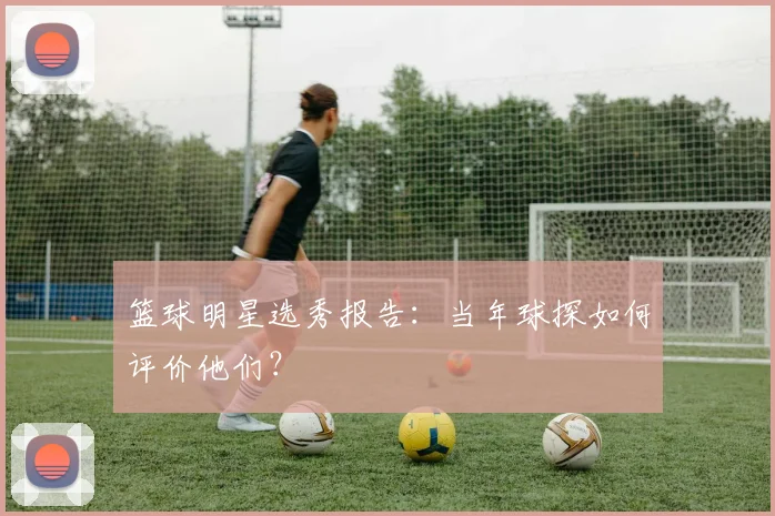篮球明星选秀报告：当年球探如何评价他们？